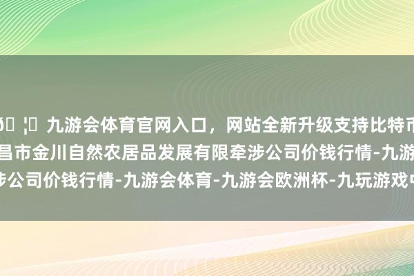 🦄九游会体育官网入口，网站全新升级支持比特币2024年11月1日金昌市金川自然农居品发展有限牵涉公司价钱行情-九游会体育-九游会欧洲杯-九玩游戏中心官网