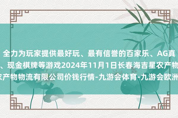 全力为玩家提供最好玩、最有信誉的百家乐、AG真人娱乐游戏、在线棋牌、现金棋牌等游戏2024年11月1日长春海吉星农产物物流有限公司价钱行情-九游会体育-九游会欧洲杯-九玩游戏中心官网