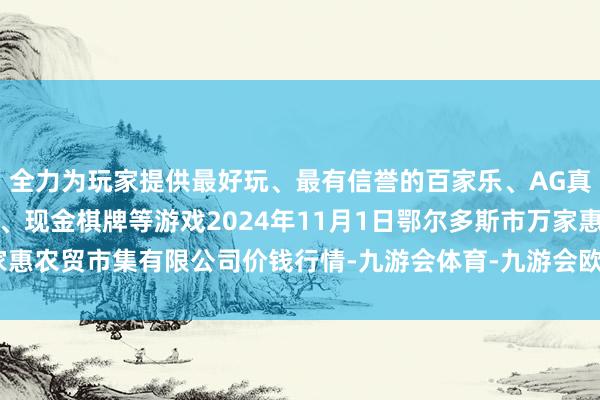 全力为玩家提供最好玩、最有信誉的百家乐、AG真人娱乐游戏、在线棋牌、现金棋牌等游戏2024年11月1日鄂尔多斯市万家惠农贸市集有限公司价钱行情-九游会体育-九游会欧洲杯-九玩游戏中心官网