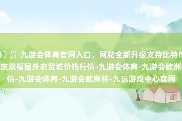 🦄九游会体育官网入口，网站全新升级支持比特币2024年11月1日重庆双福国外农贸城价钱行情-九游会体育-九游会欧洲杯-九玩游戏中心官网