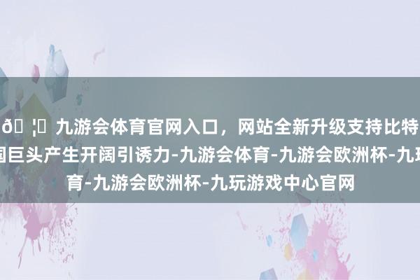 🦄九游会体育官网入口，网站全新升级支持比特币进博会对跨国巨头产生开阔引诱力-九游会体育-九游会欧洲杯-九玩游戏中心官网