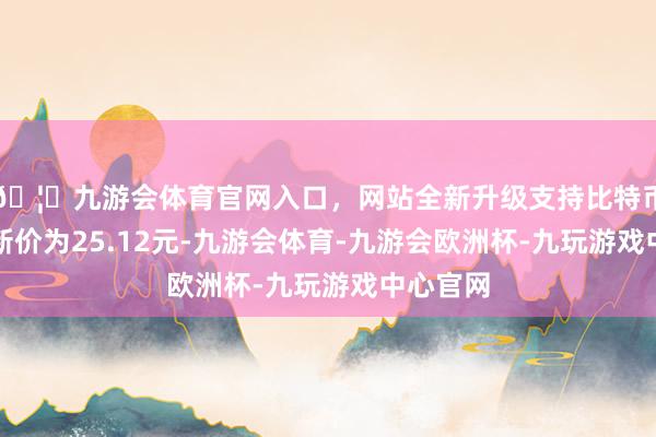 🦄九游会体育官网入口，网站全新升级支持比特币正股最新价为25.12元-九游会体育-九游会欧洲杯-九玩游戏中心官网