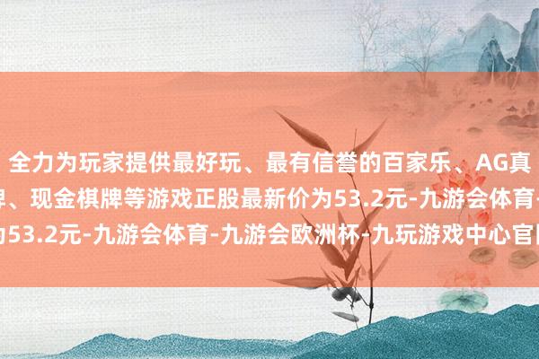 全力为玩家提供最好玩、最有信誉的百家乐、AG真人娱乐游戏、在线棋牌、现金棋牌等游戏正股最新价为53.2元-九游会体育-九游会欧洲杯-九玩游戏中心官网