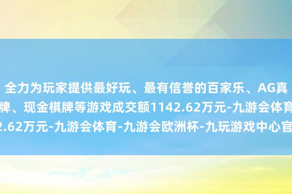 全力为玩家提供最好玩、最有信誉的百家乐、AG真人娱乐游戏、在线棋牌、现金棋牌等游戏成交额1142.62万元-九游会体育-九游会欧洲杯-九玩游戏中心官网