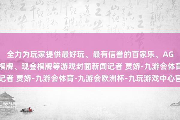 全力为玩家提供最好玩、最有信誉的百家乐、AG真人娱乐游戏、在线棋牌、现金棋牌等游戏封面新闻记者 贾娇-九游会体育-九游会欧洲杯-九玩游戏中心官网