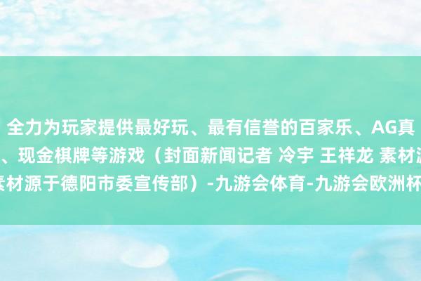 全力为玩家提供最好玩、最有信誉的百家乐、AG真人娱乐游戏、在线棋牌、现金棋牌等游戏（封面新闻记者 冷宇 王祥龙 素材源于德阳市委宣传部）-九游会体育-九游会欧洲杯-九玩游戏中心官网