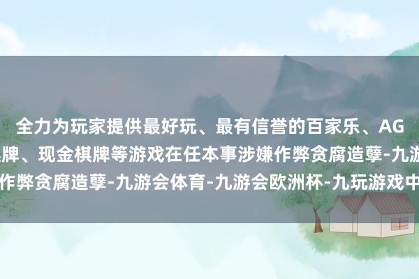 全力为玩家提供最好玩、最有信誉的百家乐、AG真人娱乐游戏、在线棋牌、现金棋牌等游戏在任本事涉嫌作弊贪腐造孽-九游会体育-九游会欧洲杯-九玩游戏中心官网