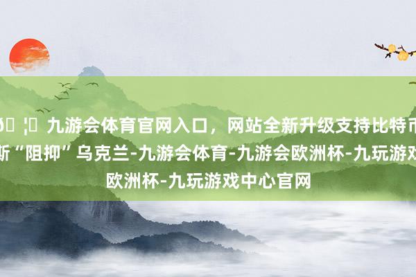 🦄九游会体育官网入口，网站全新升级支持比特币预防俄罗斯“阻抑”乌克兰-九游会体育-九游会欧洲杯-九玩游戏中心官网