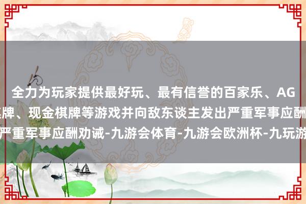 全力为玩家提供最好玩、最有信誉的百家乐、AG真人娱乐游戏、在线棋牌、现金棋牌等游戏并向敌东谈主发出严重军事应酬劝诫-九游会体育-九游会欧洲杯-九玩游戏中心官网