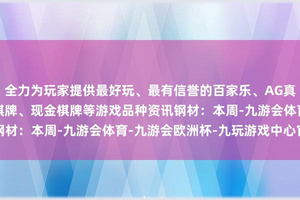 全力为玩家提供最好玩、最有信誉的百家乐、AG真人娱乐游戏、在线棋牌、现金棋牌等游戏　　品种资讯　　钢材：本周-九游会体育-九游会欧洲杯-九玩游戏中心官网