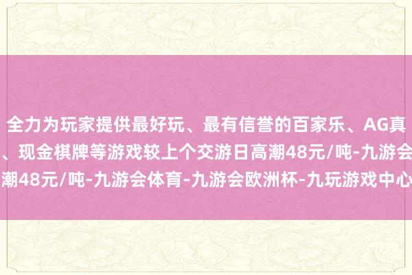 全力为玩家提供最好玩、最有信誉的百家乐、AG真人娱乐游戏、在线棋牌、现金棋牌等游戏较上个交游日高潮48元/吨-九游会体育-九游会欧洲杯-九玩游戏中心官网