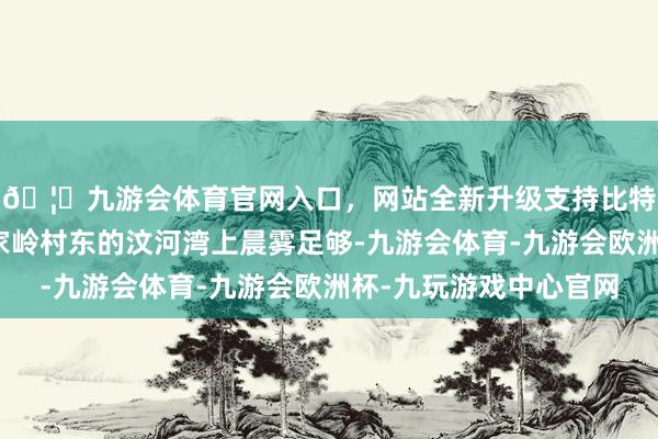 🦄九游会体育官网入口，网站全新升级支持比特币位于界湖街谈朱家岭村东的汶河湾上晨雾足够-九游会体育-九游会欧洲杯-九玩游戏中心官网