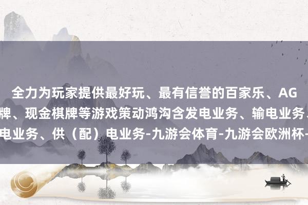 全力为玩家提供最好玩、最有信誉的百家乐、AG真人娱乐游戏、在线棋牌、现金棋牌等游戏策动鸿沟含发电业务、输电业务、供（配）电业务-九游会体育-九游会欧洲杯-九玩游戏中心官网