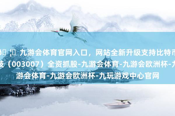 🦄九游会体育官网入口，网站全新升级支持比特币该公司由直真科技（003007）全资抓股-九游会体育-九游会欧洲杯-九玩游戏中心官网