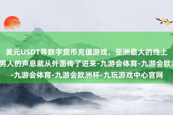 美元USDT等数字货币充值游戏，亚洲最大的线上游戏服务器供应商一个男人的声息就从外面传了进来-九游会体育-九游会欧洲杯-九玩游戏中心官网