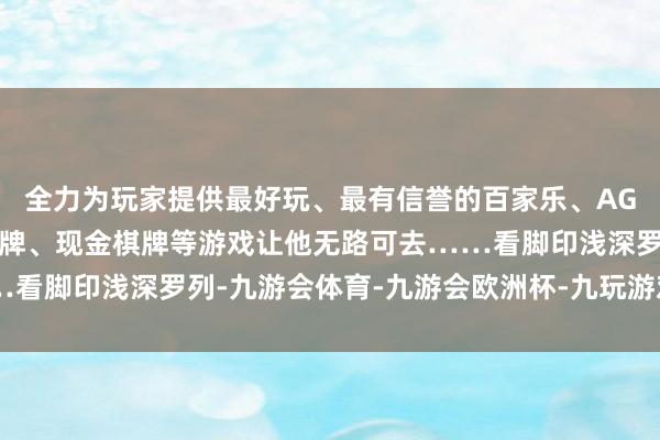 全力为玩家提供最好玩、最有信誉的百家乐、AG真人娱乐游戏、在线棋牌、现金棋牌等游戏让他无路可去……看脚印浅深罗列-九游会体育-九游会欧洲杯-九玩游戏中心官网