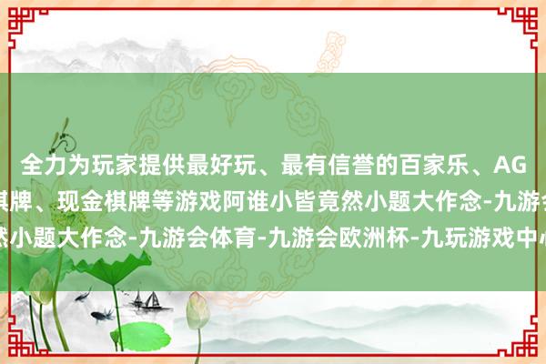 全力为玩家提供最好玩、最有信誉的百家乐、AG真人娱乐游戏、在线棋牌、现金棋牌等游戏阿谁小皆竟然小题大作念-九游会体育-九游会欧洲杯-九玩游戏中心官网