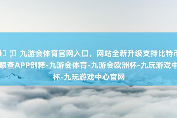 🦄九游会体育官网入口，网站全新升级支持比特币凭据天眼查APP剖释-九游会体育-九游会欧洲杯-九玩游戏中心官网