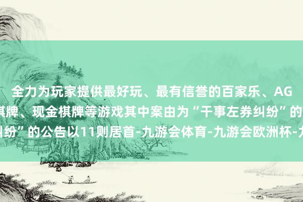 全力为玩家提供最好玩、最有信誉的百家乐、AG真人娱乐游戏、在线棋牌、现金棋牌等游戏其中案由为“干事左券纠纷”的公告以11则居首-九游会体育-九游会欧洲杯-九玩游戏中心官网