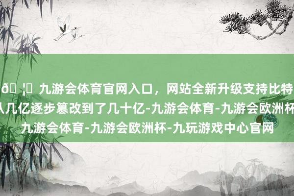 🦄九游会体育官网入口，网站全新升级支持比特币配头俩的钞票也从几亿逐步篡改到了几十亿-九游会体育-九游会欧洲杯-九玩游戏中心官网