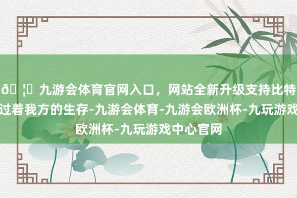 🦄九游会体育官网入口，网站全新升级支持比特币漠然地过着我方的生存-九游会体育-九游会欧洲杯-九玩游戏中心官网