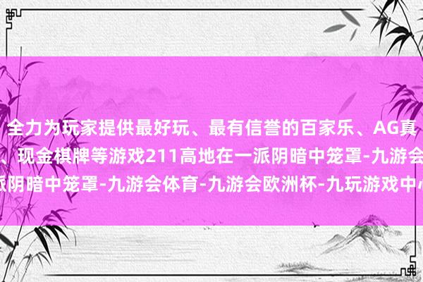 全力为玩家提供最好玩、最有信誉的百家乐、AG真人娱乐游戏、在线棋牌、现金棋牌等游戏211高地在一派阴暗中笼罩-九游会体育-九游会欧洲杯-九玩游戏中心官网