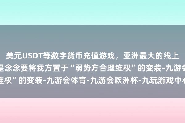 美元USDT等数字货币充值游戏，亚洲最大的线上游戏服务器供应商其实是念念要将我方置于“弱势方合理维权”的变装-九游会体育-九游会欧洲杯-九玩游戏中心官网