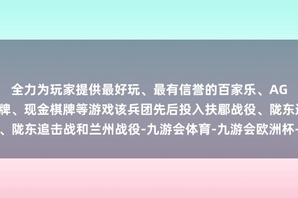 全力为玩家提供最好玩、最有信誉的百家乐、AG真人娱乐游戏、在线棋牌、现金棋牌等游戏该兵团先后投入扶郿战役、陇东追击战和兰州战役-九游会体育-九游会欧洲杯-九玩游戏中心官网