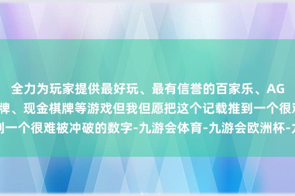 全力为玩家提供最好玩、最有信誉的百家乐、AG真人娱乐游戏、在线棋牌、现金棋牌等游戏但我但愿把这个记载推到一个很难被冲破的数字-九游会体育-九游会欧洲杯-九玩游戏中心官网