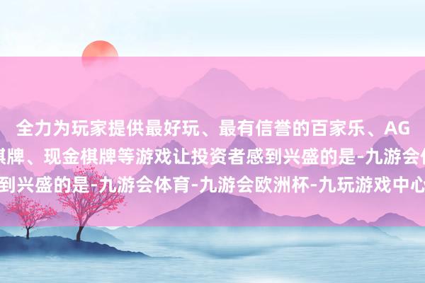 全力为玩家提供最好玩、最有信誉的百家乐、AG真人娱乐游戏、在线棋牌、现金棋牌等游戏让投资者感到兴盛的是-九游会体育-九游会欧洲杯-九玩游戏中心官网