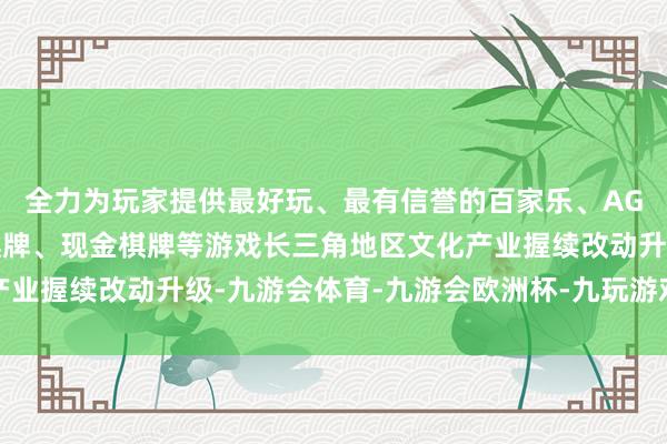 全力为玩家提供最好玩、最有信誉的百家乐、AG真人娱乐游戏、在线棋牌、现金棋牌等游戏长三角地区文化产业握续改动升级-九游会体育-九游会欧洲杯-九玩游戏中心官网