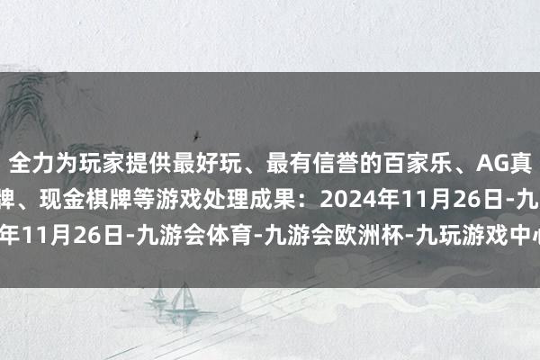 全力为玩家提供最好玩、最有信誉的百家乐、AG真人娱乐游戏、在线棋牌、现金棋牌等游戏处理成果：2024年11月26日-九游会体育-九游会欧洲杯-九玩游戏中心官网