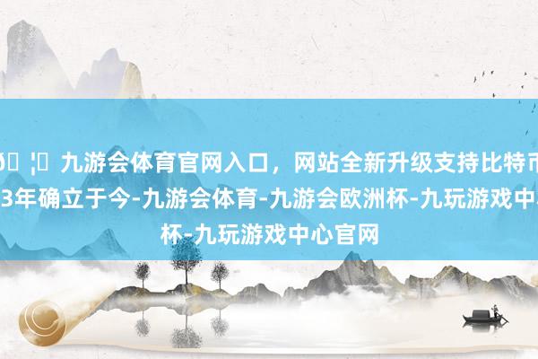 🦄九游会体育官网入口，网站全新升级支持比特币自2013年确立于今-九游会体育-九游会欧洲杯-九玩游戏中心官网