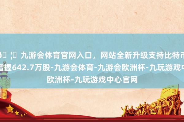 🦄九游会体育官网入口，网站全新升级支持比特币累计净增握642.7万股-九游会体育-九游会欧洲杯-九玩游戏中心官网