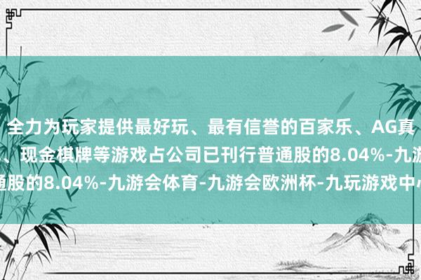 全力为玩家提供最好玩、最有信誉的百家乐、AG真人娱乐游戏、在线棋牌、现金棋牌等游戏占公司已刊行普通股的8.04%-九游会体育-九游会欧洲杯-九玩游戏中心官网