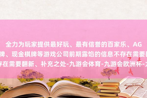 全力为玩家提供最好玩、最有信誉的百家乐、AG真人娱乐游戏、在线棋牌、现金棋牌等游戏公司前期露馅的信息不存在需要翻新、补充之处-九游会体育-九游会欧洲杯-九玩游戏中心官网