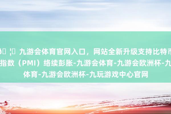 🦄九游会体育官网入口，网站全新升级支持比特币制造业采购司理指数（PMI）络续彭胀-九游会体育-九游会欧洲杯-九玩游戏中心官网