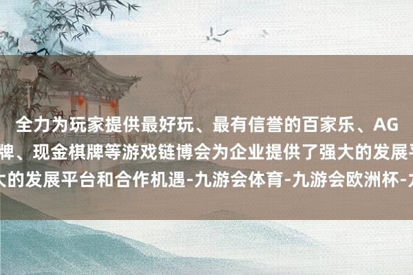 全力为玩家提供最好玩、最有信誉的百家乐、AG真人娱乐游戏、在线棋牌、现金棋牌等游戏链博会为企业提供了强大的发展平台和合作机遇-九游会体育-九游会欧洲杯-九玩游戏中心官网