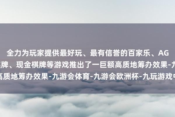 全力为玩家提供最好玩、最有信誉的百家乐、AG真人娱乐游戏、在线棋牌、现金棋牌等游戏推出了一巨额高质地筹办效果-九游会体育-九游会欧洲杯-九玩游戏中心官网