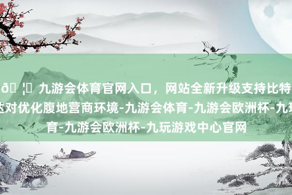 🦄九游会体育官网入口，网站全新升级支持比特币医疗边界通达对优化腹地营商环境-九游会体育-九游会欧洲杯-九玩游戏中心官网