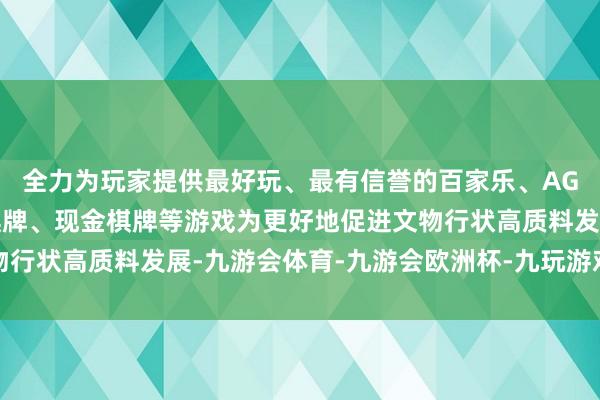 全力为玩家提供最好玩、最有信誉的百家乐、AG真人娱乐游戏、在线棋牌、现金棋牌等游戏为更好地促进文物行状高质料发展-九游会体育-九游会欧洲杯-九玩游戏中心官网