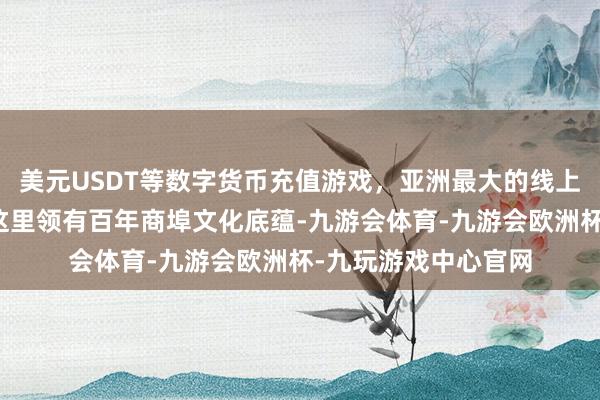 美元USDT等数字货币充值游戏，亚洲最大的线上游戏服务器供应商这里领有百年商埠文化底蕴-九游会体育-九游会欧洲杯-九玩游戏中心官网