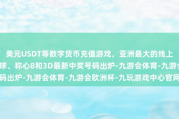 美元USDT等数字货币充值游戏，亚洲最大的线上游戏服务器供应商双色球、称心8和3D最新中奖号码出炉-九游会体育-九游会欧洲杯-九玩游戏中心官网