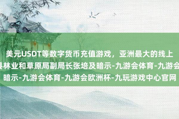 美元USDT等数字货币充值游戏，亚洲最大的线上游戏服务器供应商皮山县林业和草原局副局长张培及暗示-九游会体育-九游会欧洲杯-九玩游戏中心官网