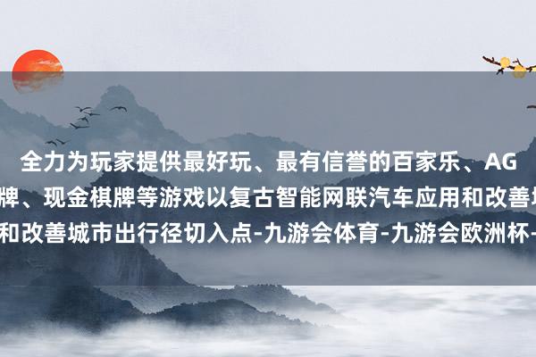 全力为玩家提供最好玩、最有信誉的百家乐、AG真人娱乐游戏、在线棋牌、现金棋牌等游戏以复古智能网联汽车应用和改善城市出行径切入点-九游会体育-九游会欧洲杯-九玩游戏中心官网