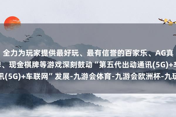 全力为玩家提供最好玩、最有信誉的百家乐、AG真人娱乐游戏、在线棋牌、现金棋牌等游戏深刻鼓动“第五代出动通讯(5G)+车联网”发展-九游会体育-九游会欧洲杯-九玩游戏中心官网