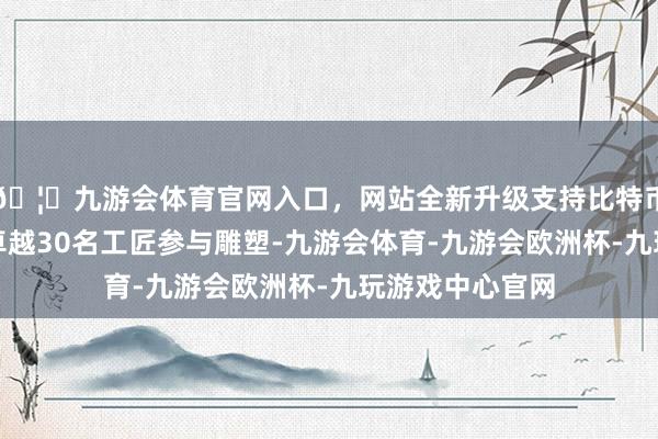 🦄九游会体育官网入口，网站全新升级支持比特币平均每天齐有卓越30名工匠参与雕塑-九游会体育-九游会欧洲杯-九玩游戏中心官网