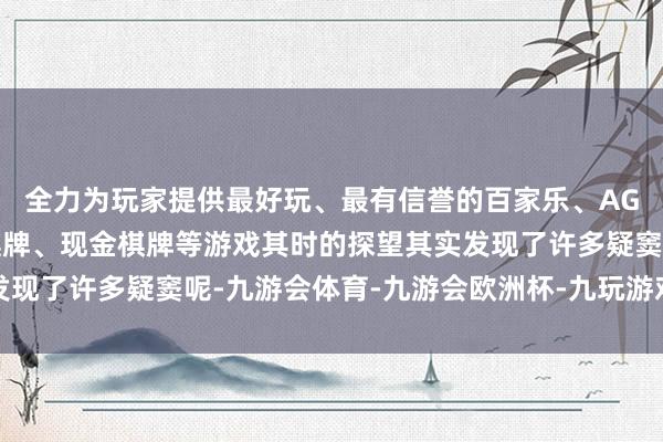 全力为玩家提供最好玩、最有信誉的百家乐、AG真人娱乐游戏、在线棋牌、现金棋牌等游戏其时的探望其实发现了许多疑窦呢-九游会体育-九游会欧洲杯-九玩游戏中心官网