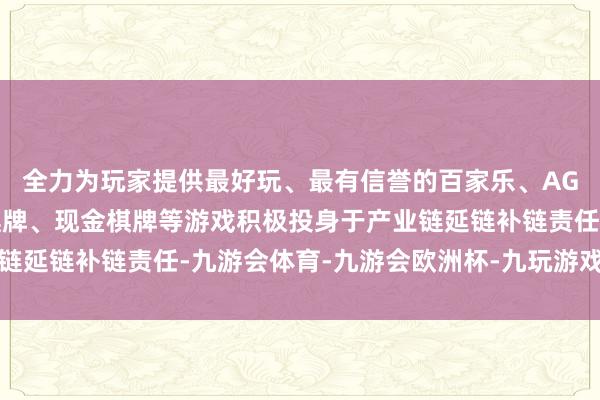 全力为玩家提供最好玩、最有信誉的百家乐、AG真人娱乐游戏、在线棋牌、现金棋牌等游戏积极投身于产业链延链补链责任-九游会体育-九游会欧洲杯-九玩游戏中心官网