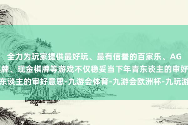 全力为玩家提供最好玩、最有信誉的百家乐、AG真人娱乐游戏、在线棋牌、现金棋牌等游戏不仅稳妥当下年青东谈主的审好意思-九游会体育-九游会欧洲杯-九玩游戏中心官网